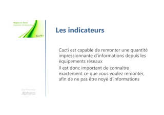 Une formation
Les indicateurs
Cacti est capable de remonter une quantité
impressionnante d’informations depuis les
équipements réseaux
Il est donc important de connaitre
exactement ce que vous voulez remonter,
afin de ne pas être noyé d’informations
 
