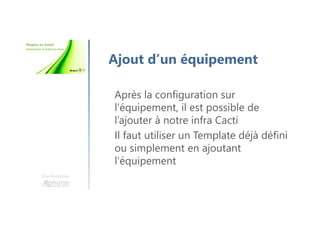 Une formation
Ajout d’un équipement
Après la configuration sur
l’équipement, il est possible de
l’ajouter à notre infra Cacti
Il faut utiliser un Template déjà défini
ou simplement en ajoutant
l’équipement
 