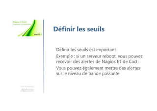 Une formation
Définir les seuils
Définir les seuils est important
Exemple : si un serveur reboot, vous pouvez
recevoir des alertes de Nagios ET de Cacti
Vous pouvez également mettre des alertes
sur le niveau de bande passante
 