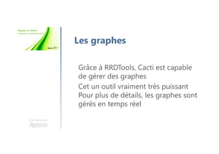 Une formation
Les graphes
Grâce à RRDTools, Cacti est capable
de gérer des graphes
Cet un outil vraiment très puissant
Pour plus de détails, les graphes sont
gérés en temps réel
 