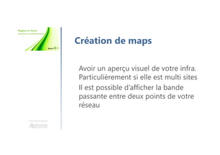 Une formation
Création de maps
Avoir un aperçu visuel de votre infra.
Particulièrement si elle est multi sites
Il est possible d’afficher la bande
passante entre deux points de votre
réseau
 