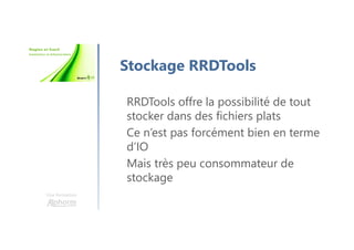 Une formation
Stockage RRDTools
RRDTools offre la possibilité de tout
stocker dans des fichiers plats
Ce n’est pas forcément bien en terme
d’IO
Mais très peu consommateur de
stockage
 