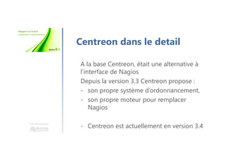 Une formation
Centreon dans le detail
A la base Centreon, était une alternative à
l’interface de Nagios
Depuis la version 3.3 Centreon propose :
- son propre système d’ordonnancement,
- son propre moteur pour remplacer
Nagios
- Centreon est actuellement en version 3.4
 