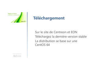 Une formation
Téléchargement
Sur le site de Centreon et EON
Téléchargez la dernière version stable
La distribution se base sur une
CentOS 64
 