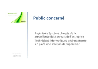 Une formation
Public concerné
Ingénieurs Système chargés de la
surveillance des serveurs de l'entreprise
Techniciens informatiques désirant mettre
en place une solution de supervision
 