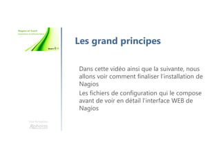 Une formation
Les grand principes
Dans cette vidéo ainsi que la suivante, nous
allons voir comment finaliser l’installation de
Nagios
Les fichiers de configuration qui le compose
avant de voir en détail l’interface WEB de
Nagios
 