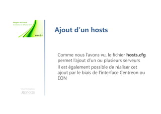 Une formation
Ajout d’un hosts
Comme nous l’avons vu, le fichier hosts.cfg
permet l’ajout d’un ou plusieurs serveurs
Il est également possible de réaliser cet
ajout par le biais de l’interface Centreon ou
EON
 