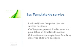 Une formation
Les Template de service
Il existe déjà des Templates pour des
services classiques
Ces Templates peuvent être liés entre eux
pour définir un Template de machine
Qui serait composé de plusieurs Templates
de service et de tests classiques
 
