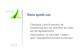 Une formation
Dans quels cas
Classique, c’est le serveur de
monitoring qui vas chercher les infos
sur les équipements
Interruption, ce sont des « traps »
que l’ équipement envoie au serveur
 