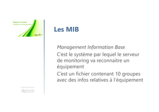 Une formation
Les MIB
Management Information Base
C’est le système par lequel le serveur
de monitoring va reconnaitre un
équipement
C’est un fichier contenant 10 groupes
avec des infos relatives à l’équipement
 