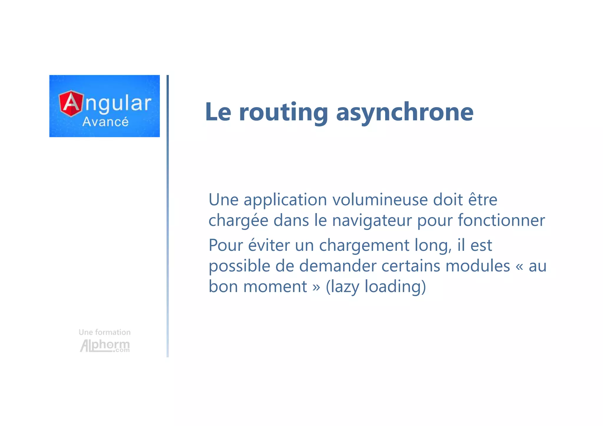 Une formation Le routing asynchrone Une application volumineuse doit être chargée dans le navigateur pour fonctionner Pour éviter un chargement long, il est possible de demander certains modules « au bon moment » (lazy loading) 
