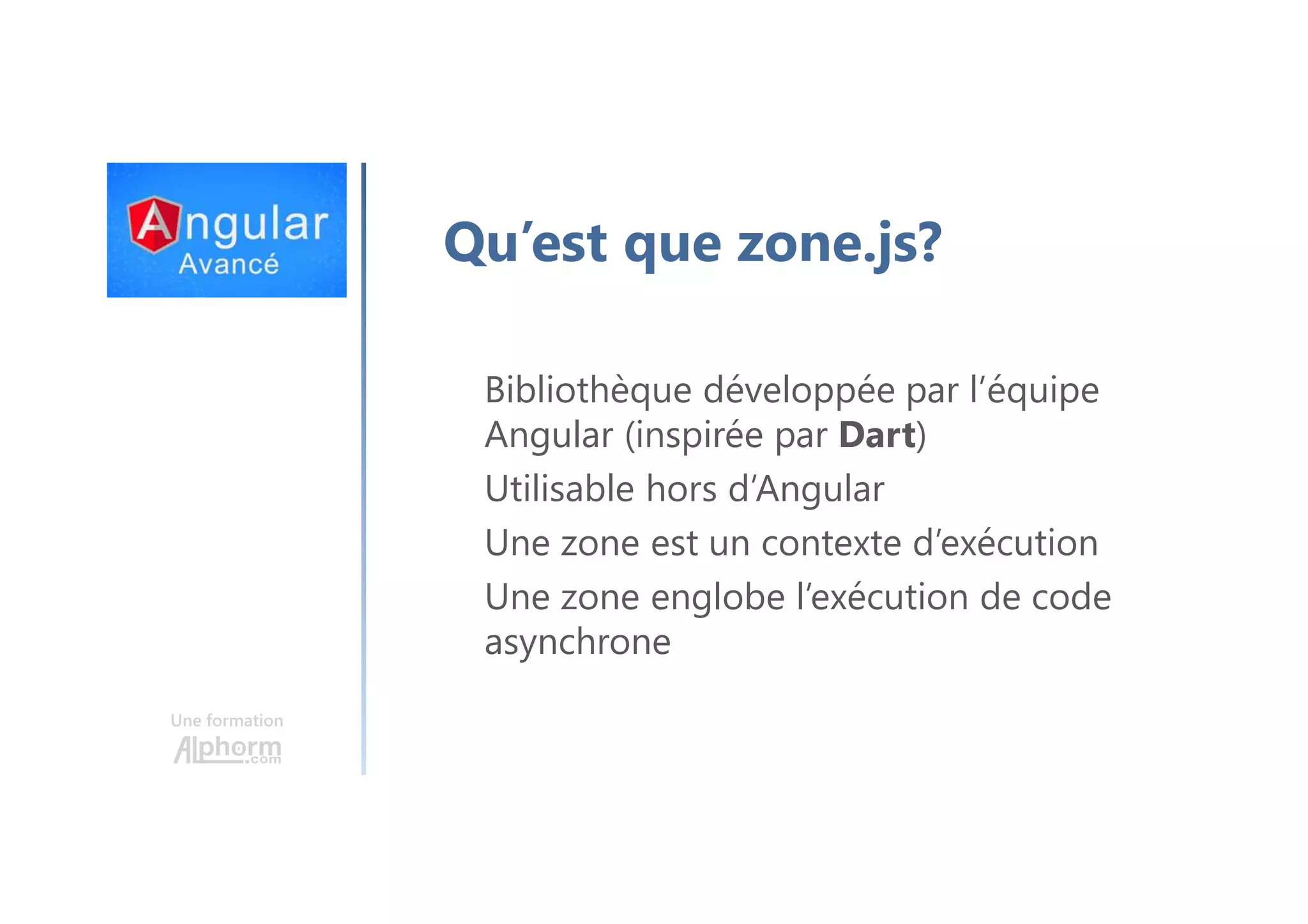 Une formation Qu’est que zone.js? Bibliothèque développée par l’équipe Angular (inspirée par Dart) Utilisable hors d’Angular Une zone est un contexte d’exécution Une zone englobe l’exécution de code asynchrone 