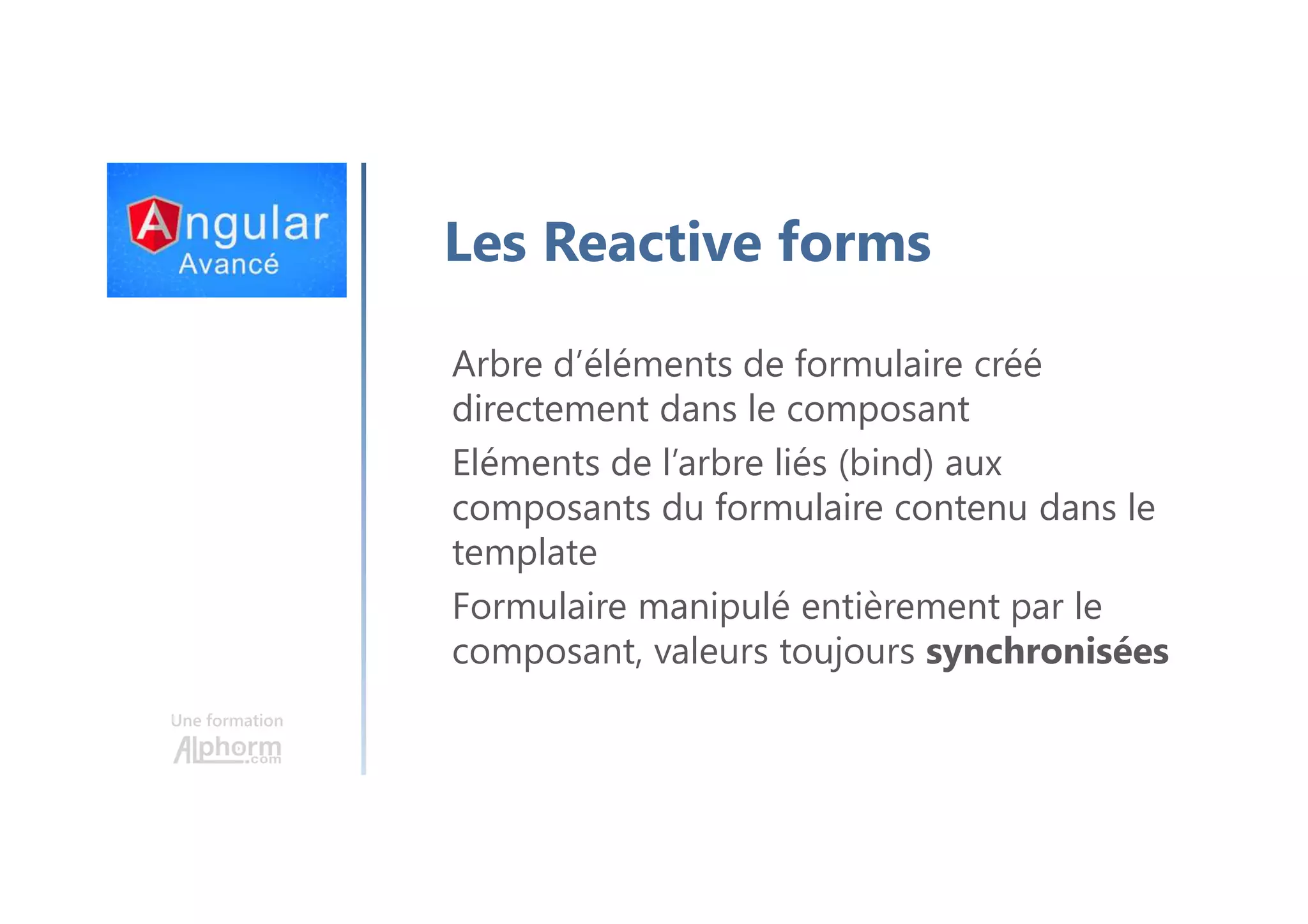 Une formation Les Reactive forms Arbre d’éléments de formulaire créé directement dans le composant Eléments de l’arbre liés (bind) aux composants du formulaire contenu dans le template Formulaire manipulé entièrement par le composant, valeurs toujours synchronisées 
