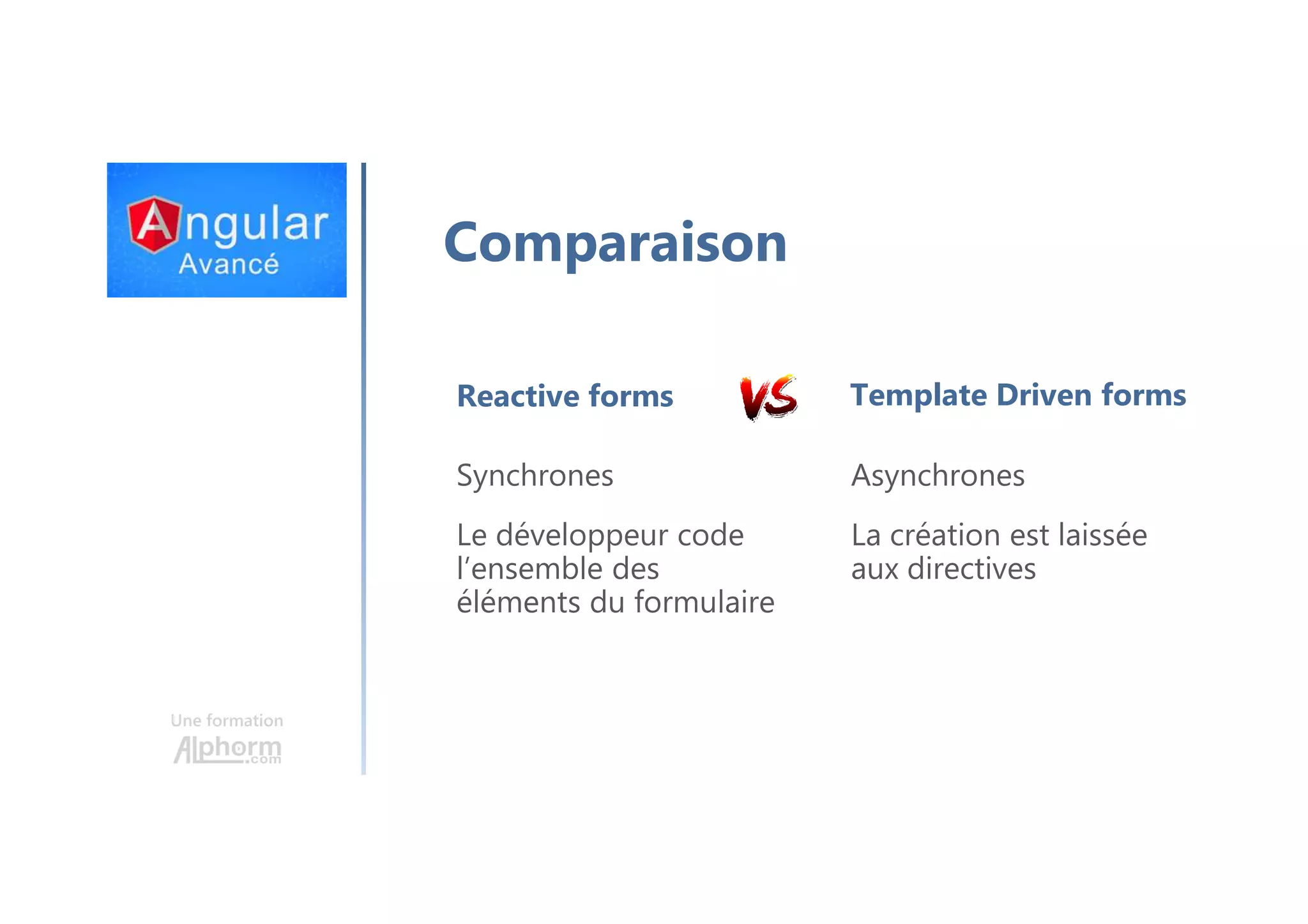 Une formation Comparaison Reactive forms Synchrones Le développeur code l’ensemble des éléments du formulaire Template Driven forms Asynchrones La création est laissée aux directives 