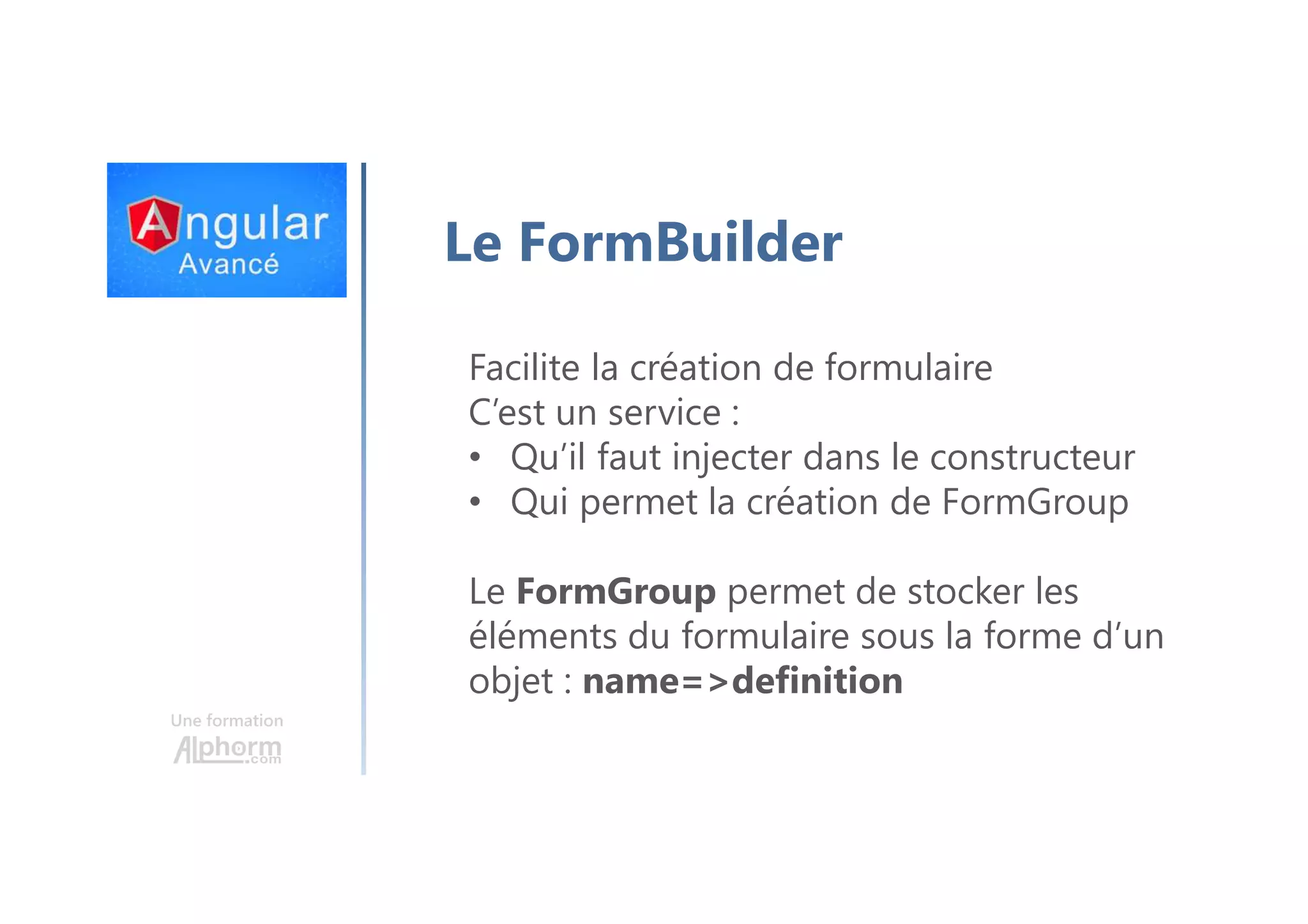 Une formation Le FormBuilder Facilite la création de formulaire C’est un service : • Qu’il faut injecter dans le constructeur • Qui permet la création de FormGroup Le FormGroup permet de stocker les éléments du formulaire sous la forme d’un objet : name=>definition 