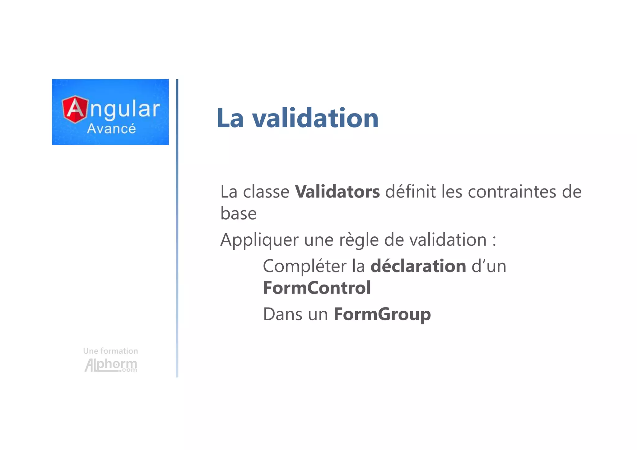 Une formation La validation La classe Validators définit les contraintes de base Appliquer une règle de validation : Compléter la déclaration d’un FormControl Dans un FormGroup 