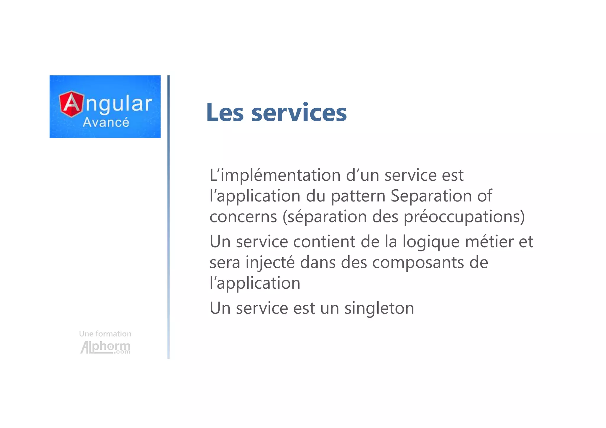 Une formation Les services L’implémentation d’un service est l’application du pattern Separation of concerns (séparation des préoccupations) Un service contient de la logique métier et sera injecté dans des composants de l’application Un service est un singleton 