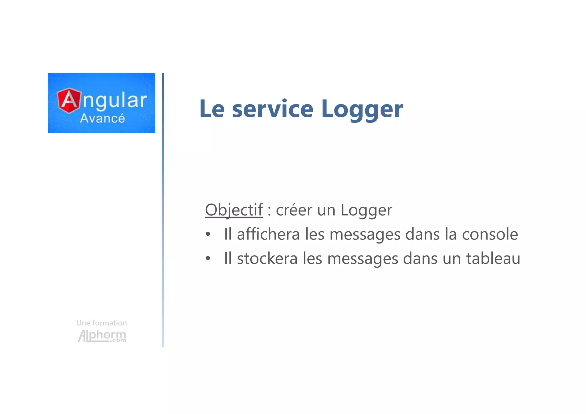 Une formation Le service Logger Objectif : créer un Logger • Il affichera les messages dans la console • Il stockera les messages dans un tableau 