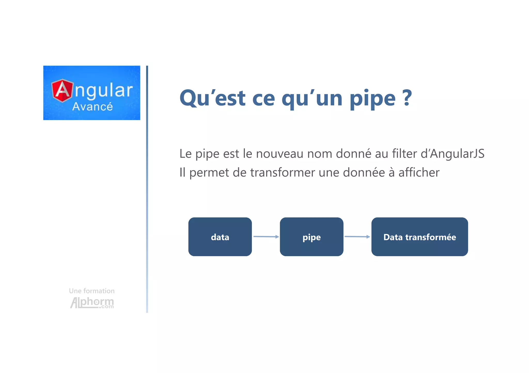 Une formation Qu’est ce qu’un pipe ? Le pipe est le nouveau nom donné au filter d’AngularJS Il permet de transformer une donnée à afficher data pipe Data transformée 