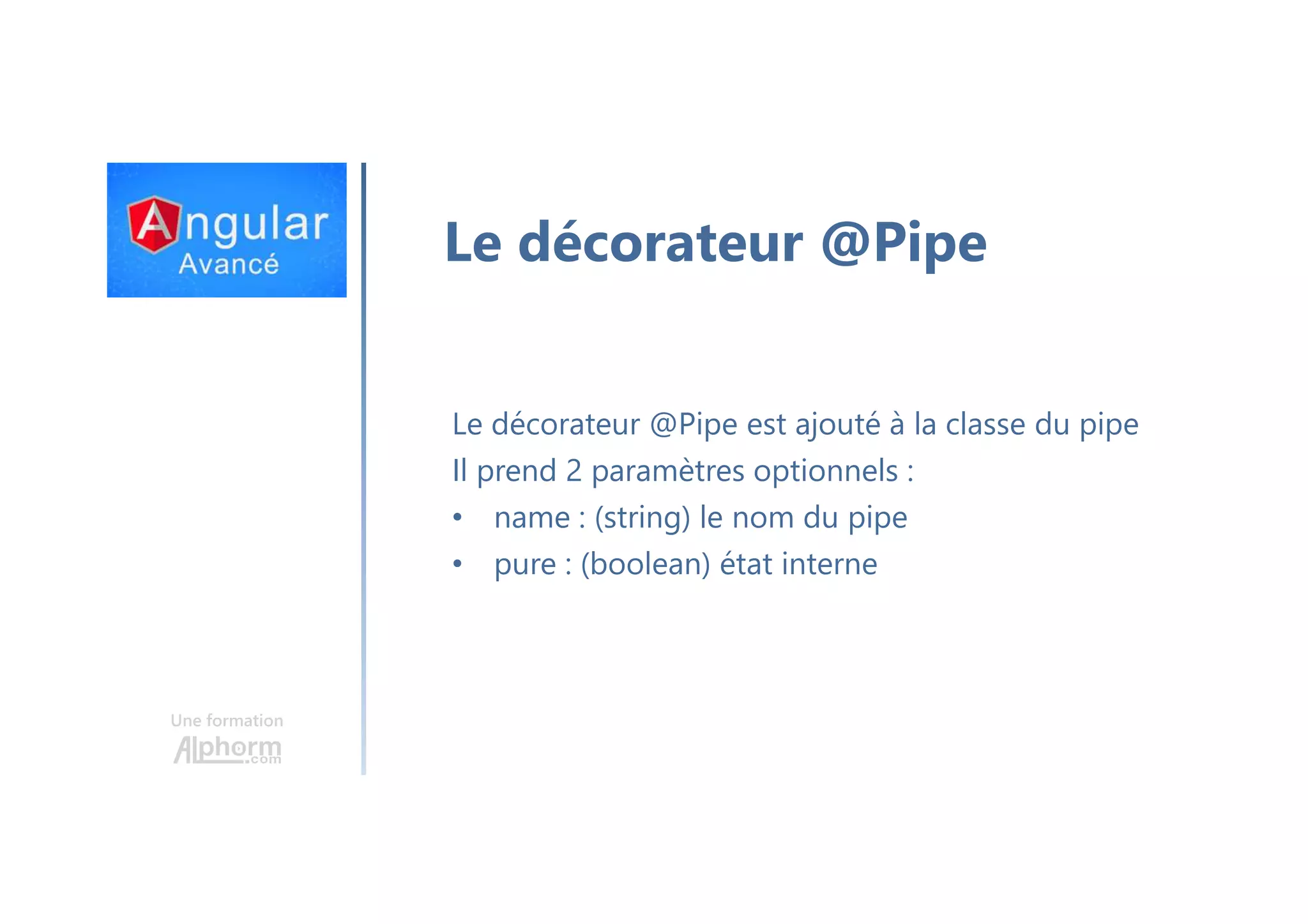 Une formation Le décorateur @Pipe Le décorateur @Pipe est ajouté à la classe du pipe Il prend 2 paramètres optionnels : • name : (string) le nom du pipe • pure : (boolean) état interne 
