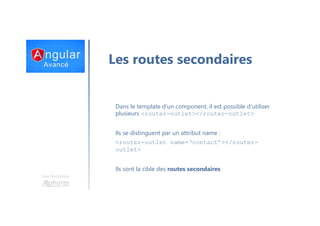 Une formation
Les routes secondaires
Dans le template d’un component, il est possible d’utiliser
plusieurs <router-outlet></router-outlet>
Ils se distinguent par un attribut name :
<router-outlet name=‘contact’></router-
outlet>
Ils sont la cible des routes secondaires
 