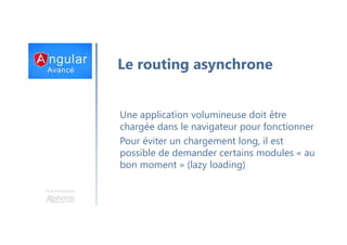 Une formation
Le routing asynchrone
Une application volumineuse doit être
chargée dans le navigateur pour fonctionner
Pour éviter un chargement long, il est
possible de demander certains modules « au
bon moment » (lazy loading)
 