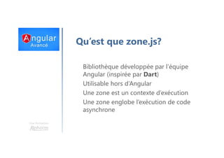 Une formation
Qu’est que zone.js?
Bibliothèque développée par l’équipe
Angular (inspirée par Dart)
Utilisable hors d’Angular
Une zone est un contexte d’exécution
Une zone englobe l’exécution de code
asynchrone
 
