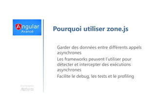 Une formation
Pourquoi utiliser zone.js
Garder des données entre différents appels
asynchrones
Les frameworks peuvent l’utiliser pour
détecter et intercepter des exécutions
asynchrones
Facilite le debug, les tests et le profiling
 