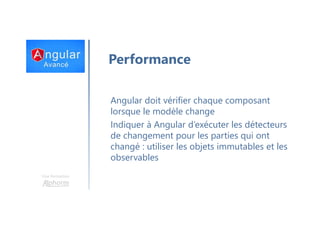 Une formation
Performance
Angular doit vérifier chaque composant
lorsque le modèle change
Indiquer à Angular d’exécuter les détecteurs
de changement pour les parties qui ont
changé : utiliser les objets immutables et les
observables
 
