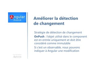 Une formation
Améliorer la détection
de changement
Stratégie de détection de changement
OnPush : l’objet utilisé dans le component
est en entrée uniquement et doit être
considéré comme immutable
Si c’est un observable, nous pouvons
indiquer à Angular une modification
 