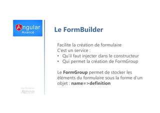 Une formation
Le FormBuilder
Facilite la création de formulaire
C’est un service :
• Qu’il faut injecter dans le constructeur
• Qui permet la création de FormGroup
Le FormGroup permet de stocker les
éléments du formulaire sous la forme d’un
objet : name=>definition
 