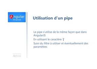 Une formation
Utilisation d’un pipe
Le pipe s’utilise de la même façon que dans
AngularJS
En utilisant le caractère ‘|’
Suivi du filtre à utiliser et éventuellement des
paramètres
 
