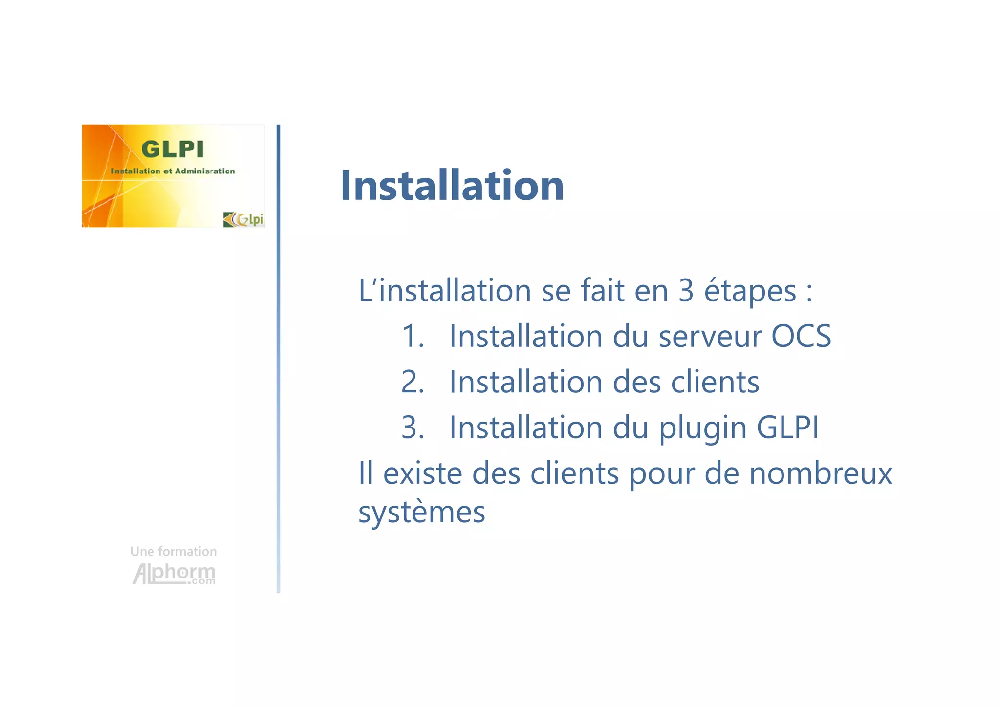 Une formation
L’installation se fait en 3 étapes :
1. Installation du serveur OCS
2. Installation des clients
3. Installation du plugin GLPI
Il existe des clients pour de nombreux
systèmes
Installation
 