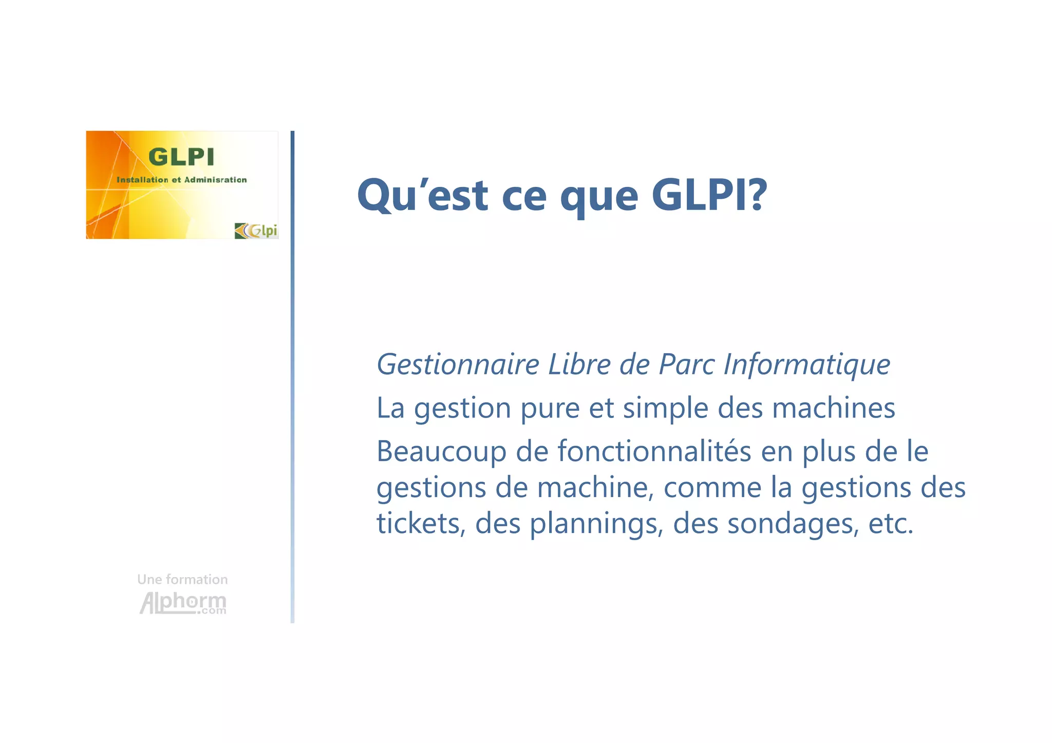Une formation
Gestionnaire Libre de Parc Informatique
La gestion pure et simple des machines
Beaucoup de fonctionnalités en plus de le
gestions de machine, comme la gestions des
tickets, des plannings, des sondages, etc.
Qu’est ce que GLPI?
 