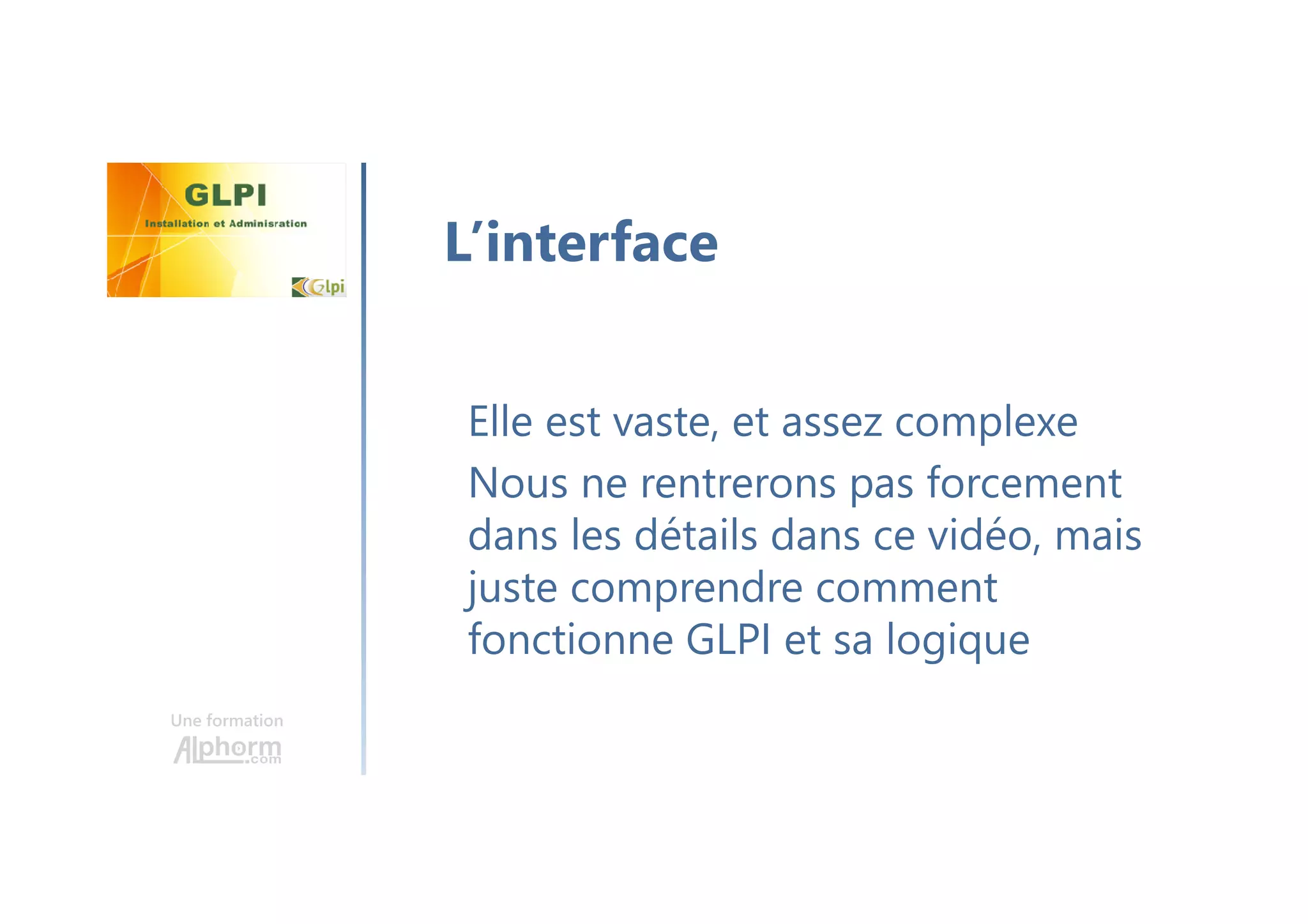 Une formation
Elle est vaste, et assez complexe
Nous ne rentrerons pas forcement
dans les détails dans ce vidéo, mais
juste comprendre comment
fonctionne GLPI et sa logique
L’interface
 