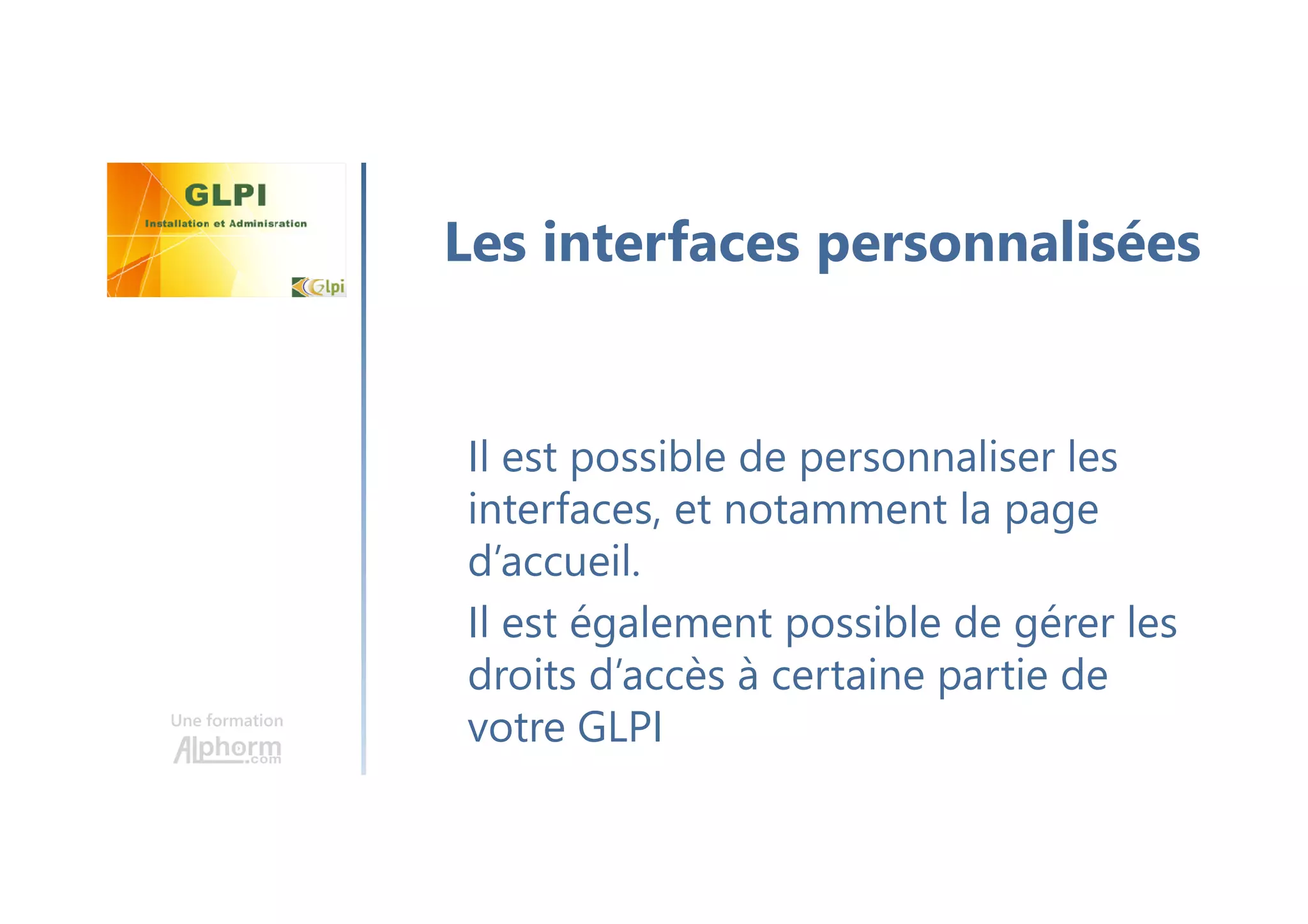 Une formation
Il est possible de personnaliser les
interfaces, et notamment la page
d’accueil.
Il est également possible de gérer les
droits d’accès à certaine partie de
votre GLPI
Les interfaces personnalisées
 
