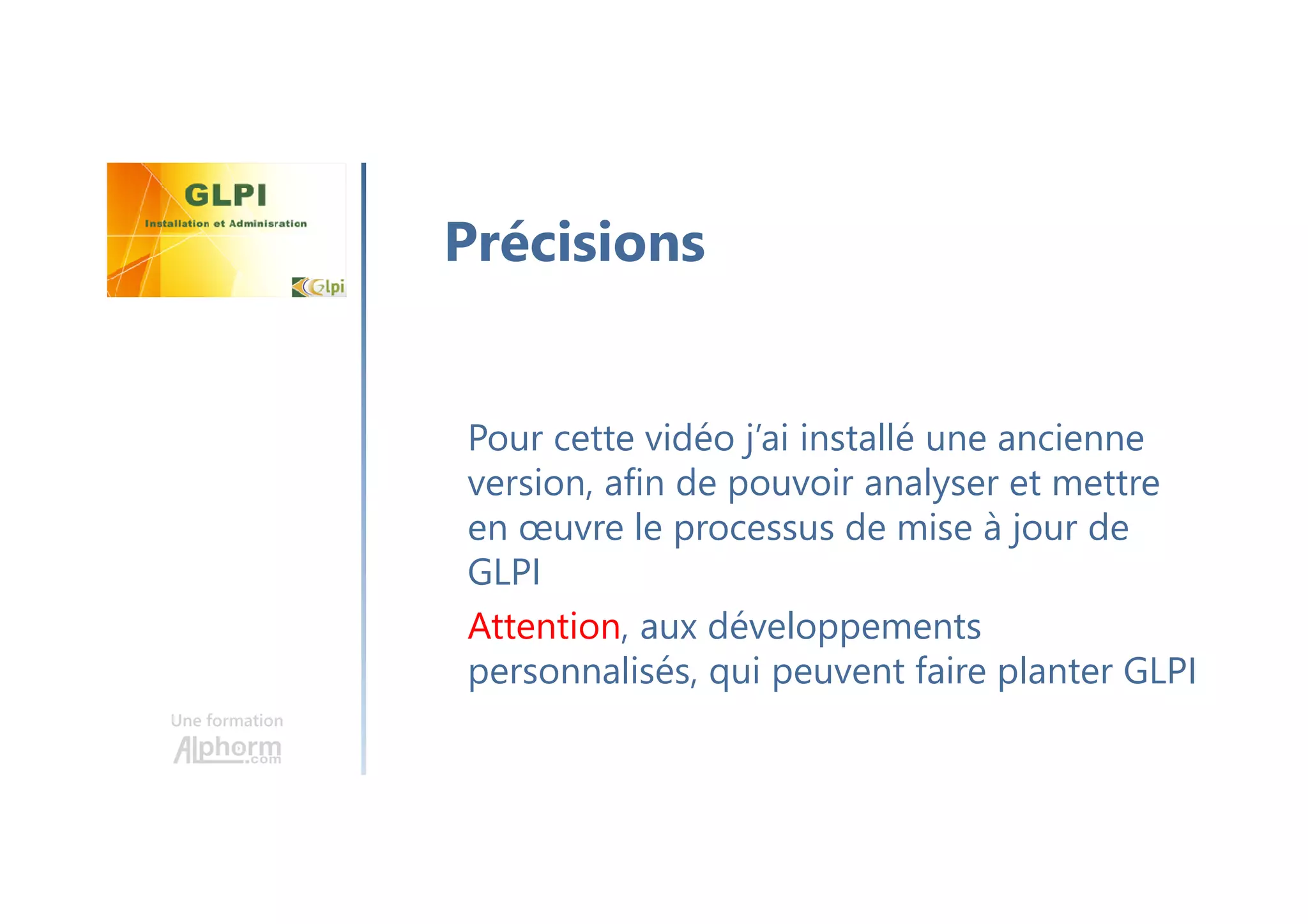Une formation
Pour cette vidéo j’ai installé une ancienne
version, afin de pouvoir analyser et mettre
en œuvre le processus de mise à jour de
GLPI
Attention, aux développements
personnalisés, qui peuvent faire planter GLPI
Précisions
 