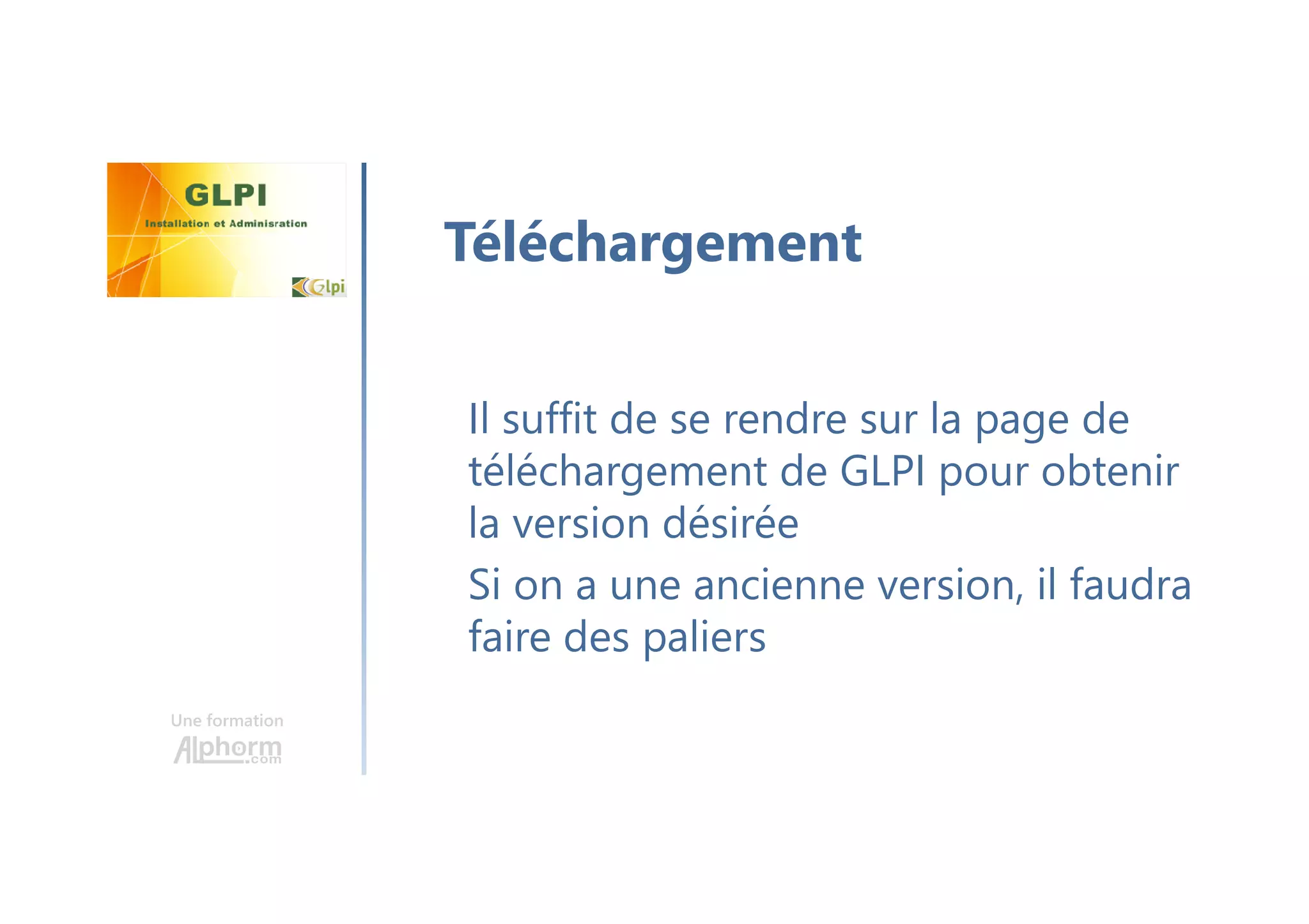 Une formation
Il suffit de se rendre sur la page de
téléchargement de GLPI pour obtenir
la version désirée
Si on a une ancienne version, il faudra
faire des paliers
Téléchargement
 
