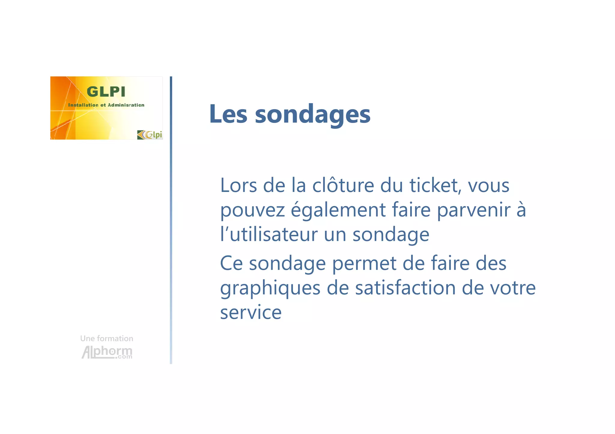 Une formation
Lors de la clôture du ticket, vous
pouvez également faire parvenir à
l’utilisateur un sondage
Ce sondage permet de faire des
graphiques de satisfaction de votre
service
Les sondages
 