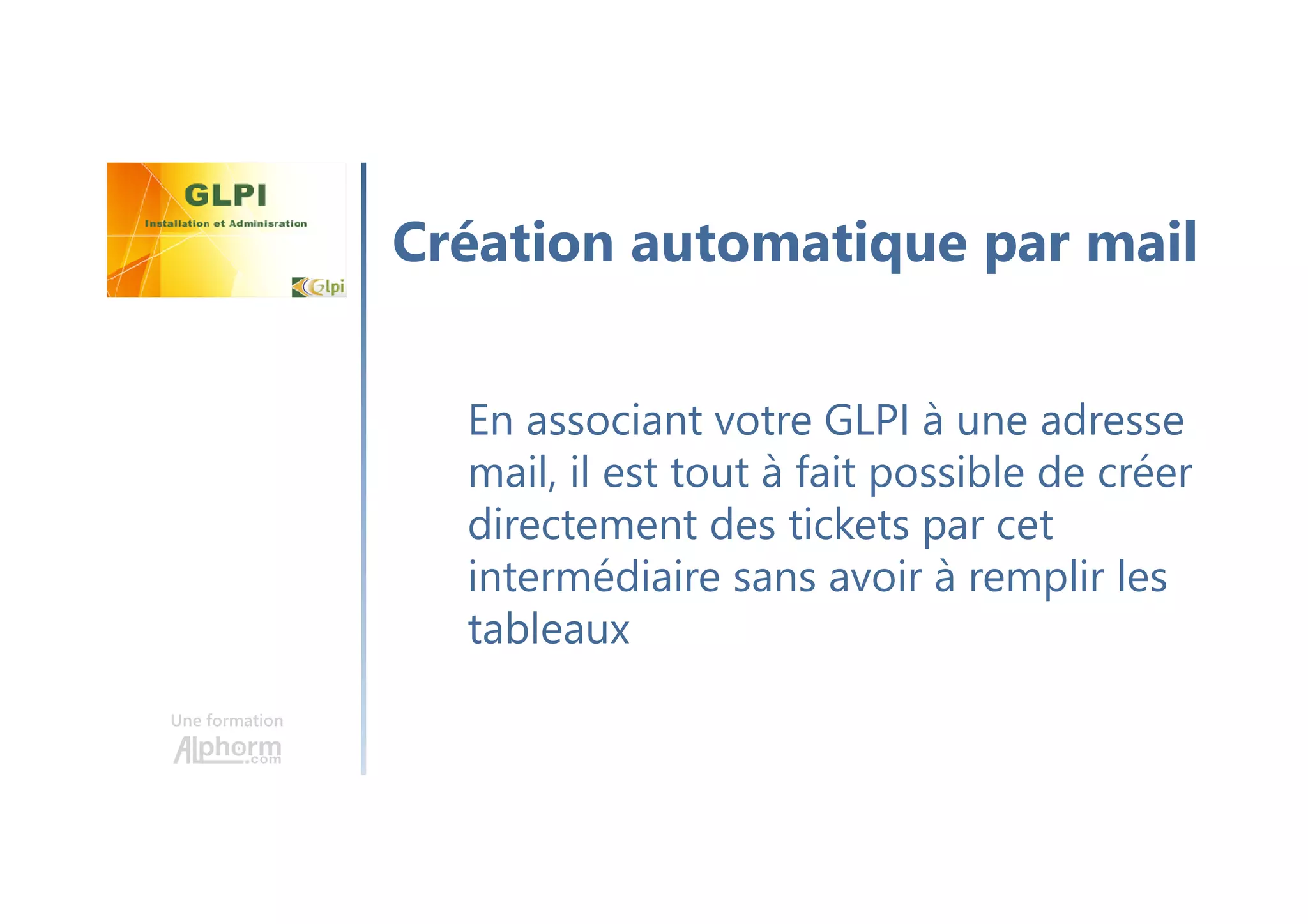 Une formation
En associant votre GLPI à une adresse
mail, il est tout à fait possible de créer
directement des tickets par cet
intermédiaire sans avoir à remplir les
tableaux
Création automatique par mail
 