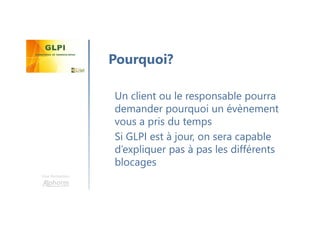 Une formation
Un client ou le responsable pourra
demander pourquoi un évènement
vous a pris du temps
Si GLPI est à jour, on sera capable
d’expliquer pas à pas les différents
blocages
Pourquoi?
 