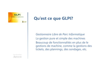 Une formation
Gestionnaire Libre de Parc Informatique
La gestion pure et simple des machines
Beaucoup de fonctionnalités en plus de le
gestions de machine, comme la gestions des
tickets, des plannings, des sondages, etc.
Qu’est ce que GLPI?
 
