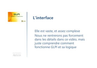 Une formation
Elle est vaste, et assez complexe
Nous ne rentrerons pas forcement
dans les détails dans ce vidéo, mais
juste comprendre comment
fonctionne GLPI et sa logique
L’interface
 