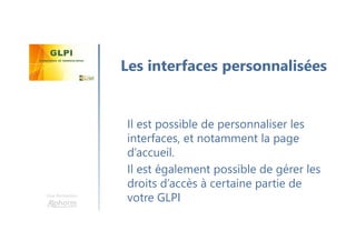 Une formation
Il est possible de personnaliser les
interfaces, et notamment la page
d’accueil.
Il est également possible de gérer les
droits d’accès à certaine partie de
votre GLPI
Les interfaces personnalisées
 