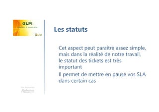 Une formation
Cet aspect peut paraître assez simple,
mais dans la réalité de notre travail,
le statut des tickets est très
important
Il permet de mettre en pause vos SLA
dans certain cas
Les statuts
 
