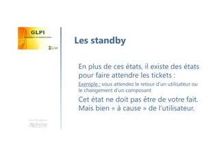 Une formation
En plus de ces états, il existe des états
pour faire attendre les tickets :
Exemple : vous attendez le retour d’un utilisateur ou
le changement d’un composant
Cet état ne doit pas être de votre fait.
Mais bien « à cause » de l’utilisateur.
Les standby
 
