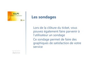 Une formation
Lors de la clôture du ticket, vous
pouvez également faire parvenir à
l’utilisateur un sondage
Ce sondage permet de faire des
graphiques de satisfaction de votre
service
Les sondages
 