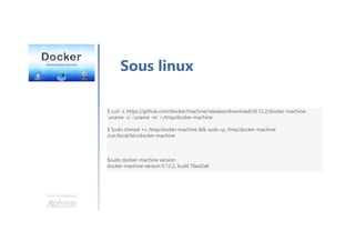 Une formation
Sous linux
$ curl -L https://github.com/docker/machine/releases/download/v0.12.2/docker-machine-
`uname -s`-`uname -m` >/tmp/docker-machine
$ Sudo chmod +x /tmp/docker-machine && sudo cp /tmp/docker-machine
/usr/local/bin/docker-machine
$sudo docker-machine version
docker-machine version 0.12.2, build 76ed2a6
 