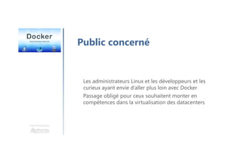 Une formation
Les administrateurs Linux et les développeurs et les
curieux ayant envie d’aller plus loin avec Docker
Passage obligé pour ceux souhaitent monter en
compétences dans la virtualisation des datacenters
Public concerné
 