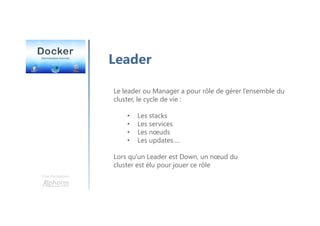 Une formation
Leader
Le leader ou Manager a pour rôle de gérer l’ensemble du
cluster, le cycle de vie :
• Les stacks
• Les services
• Les nœuds
• Les updates….
Lors qu'un Leader est Down, un nœud du
cluster est élu pour jouer ce rôle
 
